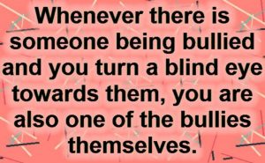 Whenever someoone is bullied & you turn a blind eye, you are one of the bullies