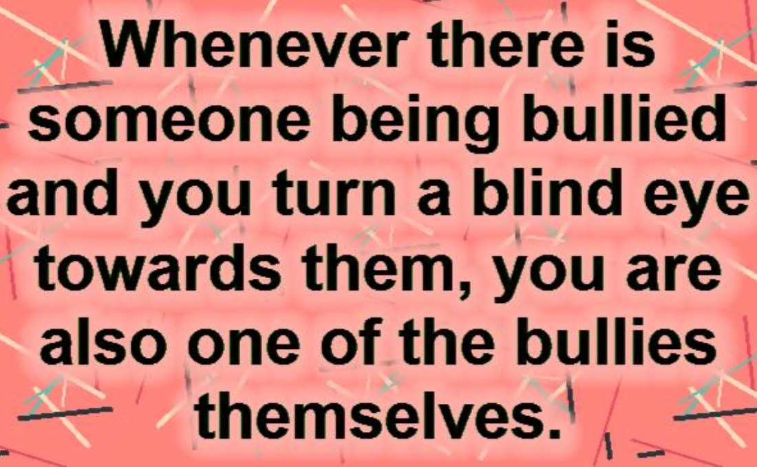 Whenever someone is bullied and you turn a blind eye, you are one of the bullies.
